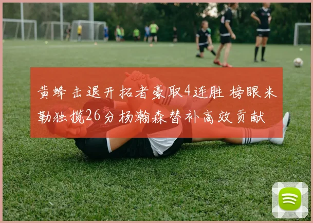 黄蜂击退开拓者豪取4连胜 榜眼米勒独揽26分杨瀚森替补高效贡献