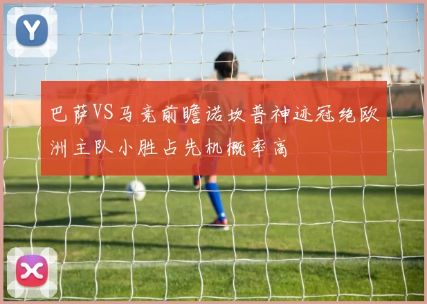 巴萨VS马竞前瞻诺坎普神迹冠绝欧洲主队小胜占先机概率高