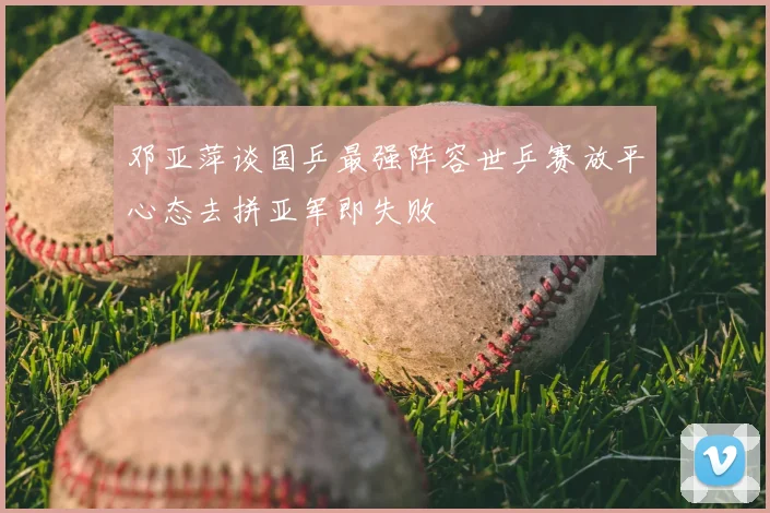 邓亚萍谈国乒最强阵容世乒赛放平心态去拼亚军即失败